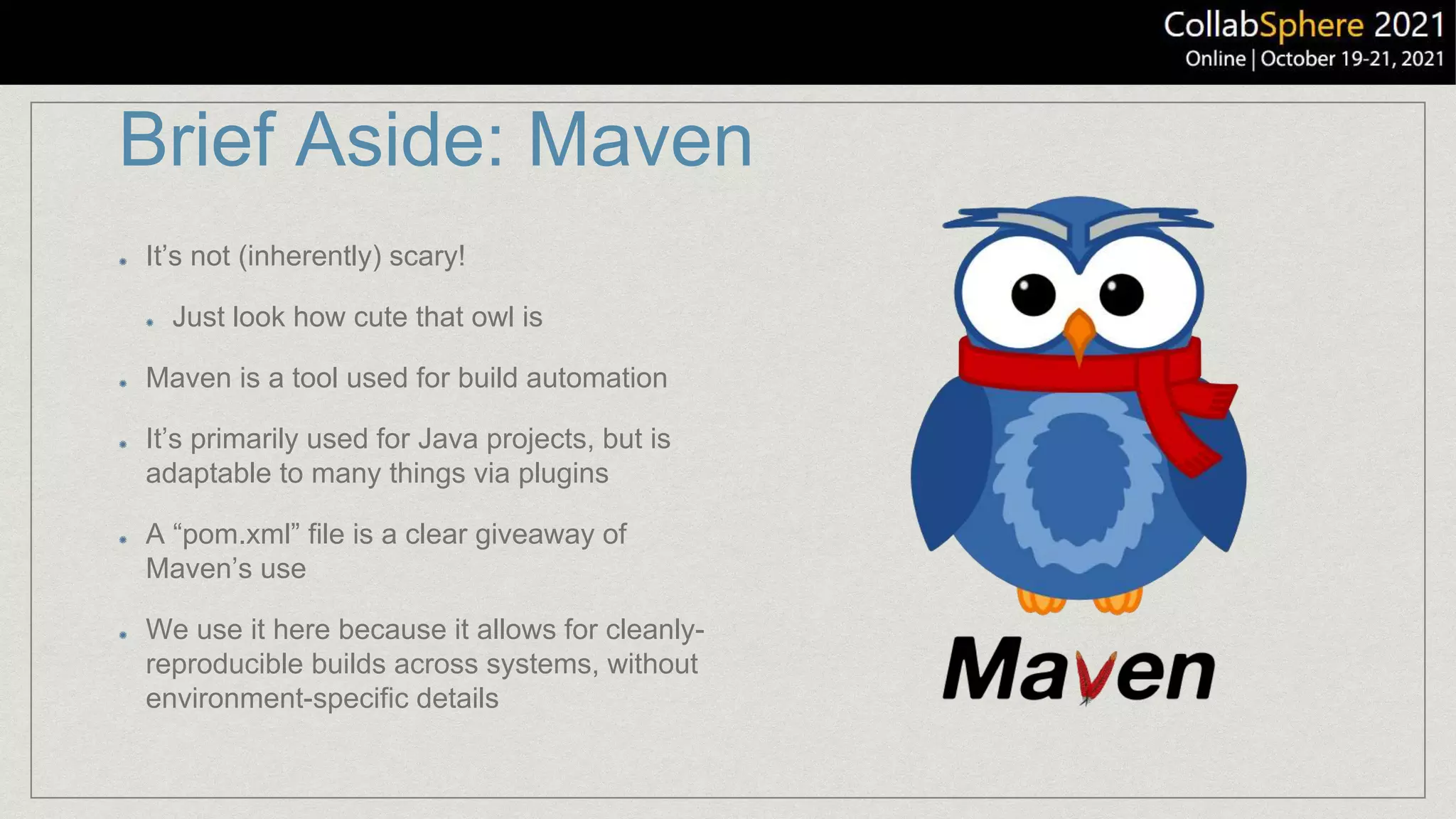 Brief Aside: Maven
It’s not (inherently) scary!
Just look how cute that owl is
Maven is a tool used for build automation
It’s primarily used for Java projects, but is
adaptable to many things via plugins
A “pom.xml” file is a clear giveaway of
Maven’s use
We use it here because it allows for cleanly-
reproducible builds across systems, without
environment-specific details
 