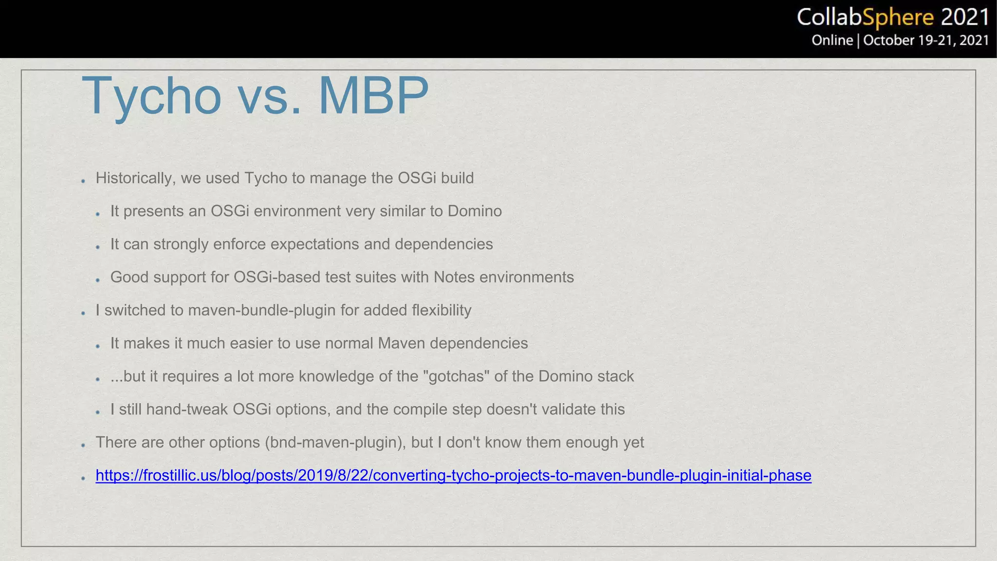 Tycho vs. MBP
Historically, we used Tycho to manage the OSGi build
It presents an OSGi environment very similar to Domino
It can strongly enforce expectations and dependencies
Good support for OSGi-based test suites with Notes environments
I switched to maven-bundle-plugin for added flexibility
It makes it much easier to use normal Maven dependencies
...but it requires a lot more knowledge of the "gotchas" of the Domino stack
I still hand-tweak OSGi options, and the compile step doesn't validate this
There are other options (bnd-maven-plugin), but I don't know them enough yet
https://frostillic.us/blog/posts/2019/8/22/converting-tycho-projects-to-maven-bundle-plugin-initial-phase
 