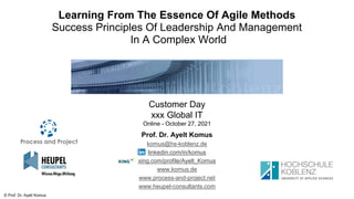 © Prof. Dr. Ayelt Komus
Learning From The Essence Of Agile Methods
Success Principles Of Leadership And Management
In A Complex World
Customer Day
xxx Global IT
Online - October 27, 2021
Prof. Dr. Ayelt Komus
komus@hs-koblenz.de
linkedin.com/in/komus
xing.com/profile/Ayelt_Komus
www.komus.de
www.process-and-project.net
www.heupel-consultants.com
 