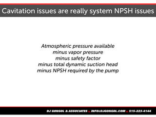 Cavitation issues are really system NPSH issues
Atmospheric pressure available
minus vapor pressure
minus safety factor
mi...
