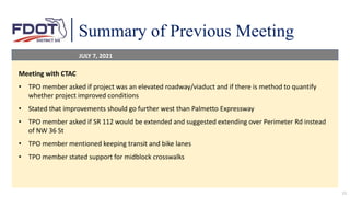 Summary of Previous Meeting
11
Meeting with CTAC
• TPO member asked if project was an elevated roadway/viaduct and if there is method to quantify
whether project improved conditions
• Stated that improvements should go further west than Palmetto Expressway
• TPO member asked if SR 112 would be extended and suggested extending over Perimeter Rd instead
of NW 36 St
• TPO member mentioned keeping transit and bike lanes
• TPO member stated support for midblock crosswalks
JULY 7, 2021
 