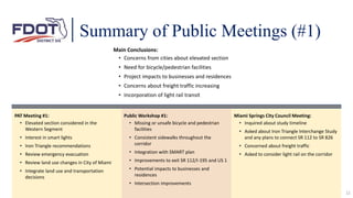 12
PAT Meeting #1:
• Elevated section considered in the
Western Segment
• Interest in smart lights
• Iron Triangle recommendations
• Review emergency evacuation
• Review land use changes in City of Miami
• Integrate land use and transportation
decisions
Summary of Public Meetings (#1)
Public Workshop #1:
• Missing or unsafe bicycle and pedestrian
facilities
• Consistent sidewalks throughout the
corridor
• Integration with SMART plan
• Improvements to exit SR 112/I-195 and US 1
• Potential impacts to businesses and
residences
• Intersection improvements
Miami Springs City Council Meeting:
• Inquired about study timeline
• Asked about Iron Triangle Interchange Study
and any plans to connect SR 112 to SR 826
• Concerned about freight traffic
• Asked to consider light rail on the corridor
Main Conclusions:
• Concerns from cities about elevated section
• Need for bicycle/pedestrian facilities
• Project impacts to businesses and residences
• Concerns about freight traffic increasing
• Incorporation of light rail transit
 