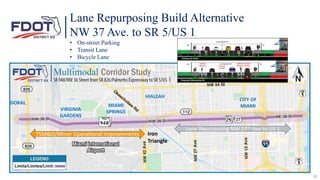 Lane Repurposing Build Alternative
NW 37 Ave. to SR 5/US 1
• On-street Parking
• Transit Lane
• Bicycle Lane
DORAL
VIRGINIA
GARDENS
MIAMI
SPRINGS
HIALEAH
18
CITY OF
MIAMI
TSM&O/Minor Operational Improvements Iron
Triangle
Lane Repurposing NW 37th Ave to US 1
 