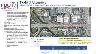 24
• Previous Studies
• Doral Freight Plan, National Highway System
Intermodal Connectors Signal Retiming
Study, 2045 LRTP, TIP, Grade Separation
Study, Connecting the Highways Missing
link, Superarterial Network Study, SR 112
Extension Study
• Existing Roadway Conditions including Context
Classification
• Existing Traffic Conditions
• Safety/High Crash Location at NW 77 Ave. and NW
72 Ave.
• Public/Agency Involvement
• Access management/Driveways (Potential
Median/Driveway Modifications)
• Most of this segment is not compliant with
access management standards regarding
driveways and median spacing connections
• The study team recommends the
consolidation of some driveways and
medians
• One median closure recommended
between NW 74 Ave. and NW 72 Ave. to
improve access management
• Supports superarterial
• Safety
TSM&O Alternative
SR 948/NW 36 St. from NW 77 Ave. to NW 72 Ave./Milam Dairy Rd.
Potential
Potential Potential
 