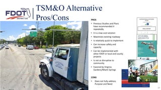 28
PROS
• Previous Studies and Plans
have recommended it
repeatedly
• It is a low-cost solution
• Maximizes existing roadway
• Is relatively quick to implement
• Can increase safety and
capacity
• Can be implemented with
other FDOT or local and county
projects
• Is not as disruptive to
community
• Favored by Virginia
Gardens/Miami Springs
CONS
• Does not fully address
Purpose and Need
TSM&O Alternative
Pros/Cons
 