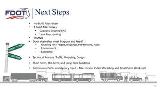30
• No-Build Alternative
• 2 Build Alternatives
• Capacity Elevated 6+2
• Lane Repurposing
• TSM&O
• Does alternative meet Purpose and Need?
‒ Mobility for: Freight, Bicyclists, Pedestrians, Auto
‒ Environment
‒ Economic
• Technical Analysis (Traffic Modeling, Design)
• Short Term, Mid-Term, and Long-Term Solutions
• Continuous Public and Agency Input – Alternatives Public Workshop and Final Public Workshop
Next Steps
 