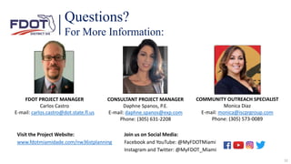 Questions?
For More Information:
FDOT PROJECT MANAGER
Carlos Castro
E-mail: carlos.castro@dot.state.fl.us
COMMUNITY OUTREACH SPECIALIST
Monica Diaz
E-mail: monica@iscprgroup.com
Phone: (305) 573-0089
Join us on Social Media:
Facebook and YouTube: @MyFDOTMiami
Instagram and Twitter: @MyFDOT_Miami
Visit the Project Website:
www.fdotmiamidade.com/nw36stplanning
CONSULTANT PROJECT MANAGER
Daphne Spanos, P.E.
E-mail: daphne.spanos@exp.com
Phone: (305) 631-2208
32
 