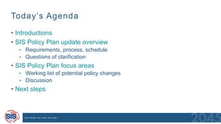 Today’s Agenda
• Introductions
• SIS Policy Plan update overview
• Requirements, process, schedule
• Questions of clarification
• SIS Policy Plan focus areas
• Working list of potential policy changes
• Discussion
• Next steps
 