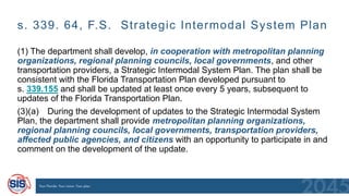 s. 339. 64, F.S. Strategic Intermodal System Plan
(1) The department shall develop, in cooperation with metropolitan planning
organizations, regional planning councils, local governments, and other
transportation providers, a Strategic Intermodal System Plan. The plan shall be
consistent with the Florida Transportation Plan developed pursuant to
s. 339.155 and shall be updated at least once every 5 years, subsequent to
updates of the Florida Transportation Plan.
(3)(a) During the development of updates to the Strategic Intermodal System
Plan, the department shall provide metropolitan planning organizations,
regional planning councils, local governments, transportation providers,
affected public agencies, and citizens with an opportunity to participate in and
comment on the development of the update.
 