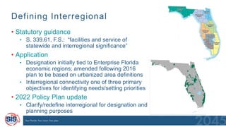Defining Interregional
• Statutory guidance
• S. 339.61, F.S.: “facilities and service of
statewide and interregional significance”
• Application
• Designation initially tied to Enterprise Florida
economic regions; amended following 2016
plan to be based on urbanized area definitions
• Interregional connectivity one of three primary
objectives for identifying needs/setting priorities
• 2022 Policy Plan update
• Clarify/redefine interregional for designation and
planning purposes
 