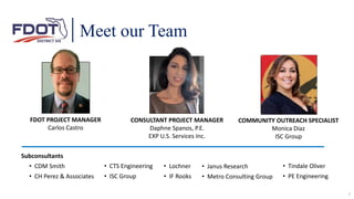 Meet our Team
FDOT PROJECT MANAGER
Carlos Castro
CONSULTANT PROJECT MANAGER
Daphne Spanos, P.E.
EXP U.S. Services Inc.
COMMUNITY OUTREACH SPECIALIST
Monica Diaz
ISC Group
• Janus Research
• Metro Consulting Group
• Tindale Oliver
• PE Engineering
Subconsultants
• CDM Smith
• CH Perez & Associates
• CTS Engineering
• ISC Group
• Lochner
• IF Rooks
7
 