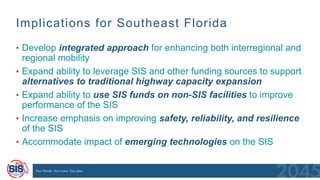 Implications for Southeast Florida
70
• Develop integrated approach for enhancing both interregional and
regional mobility
• Expand ability to leverage SIS and other funding sources to support
alternatives to traditional highway capacity expansion
• Expand ability to use SIS funds on non-SIS facilities to improve
performance of the SIS
• Increase emphasis on improving safety, reliability, and resilience
of the SIS
• Accommodate impact of emerging technologies on the SIS
 