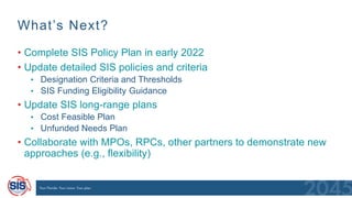What’s Next?
• Complete SIS Policy Plan in early 2022
• Update detailed SIS policies and criteria
• Designation Criteria and Thresholds
• SIS Funding Eligibility Guidance
• Update SIS long-range plans
• Cost Feasible Plan
• Unfunded Needs Plan
• Collaborate with MPOs, RPCs, other partners to demonstrate new
approaches (e.g., flexibility)
 