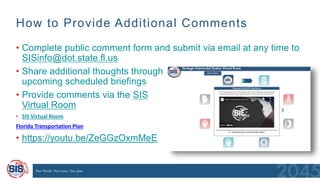 How to Provide Additional Comments
• Complete public comment form and submit via email at any time to
SISinfo@dot.state.fl.us
• Share additional thoughts through
upcoming scheduled briefings
• Provide comments via the SIS
Virtual Room
• SIS Virtual Room
Florida Transportation Plan
• https://youtu.be/ZeGGzOxmMeE
 