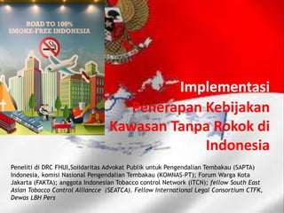 Implementasi
Penerapan Kebijakan
Kawasan Tanpa Rokok di
Indonesia
Peneliti di DRC FHUI,Soiidaritas Advokat Publik untuk Pengendalian Tembakau (SAPTA)
Indonesia, komisi Nasional Pengendalian Tembakau (KOMNAS-PT); Forum Warga Kota
Jakarta (FAKTA); anggota Indonesian Tobacco control Network (ITCN); fellow South East
Asian Tobacco Control Alliancce (SEATCA). Fellow International Legal Consortium CTFK,
Dewas LBH Pers
 