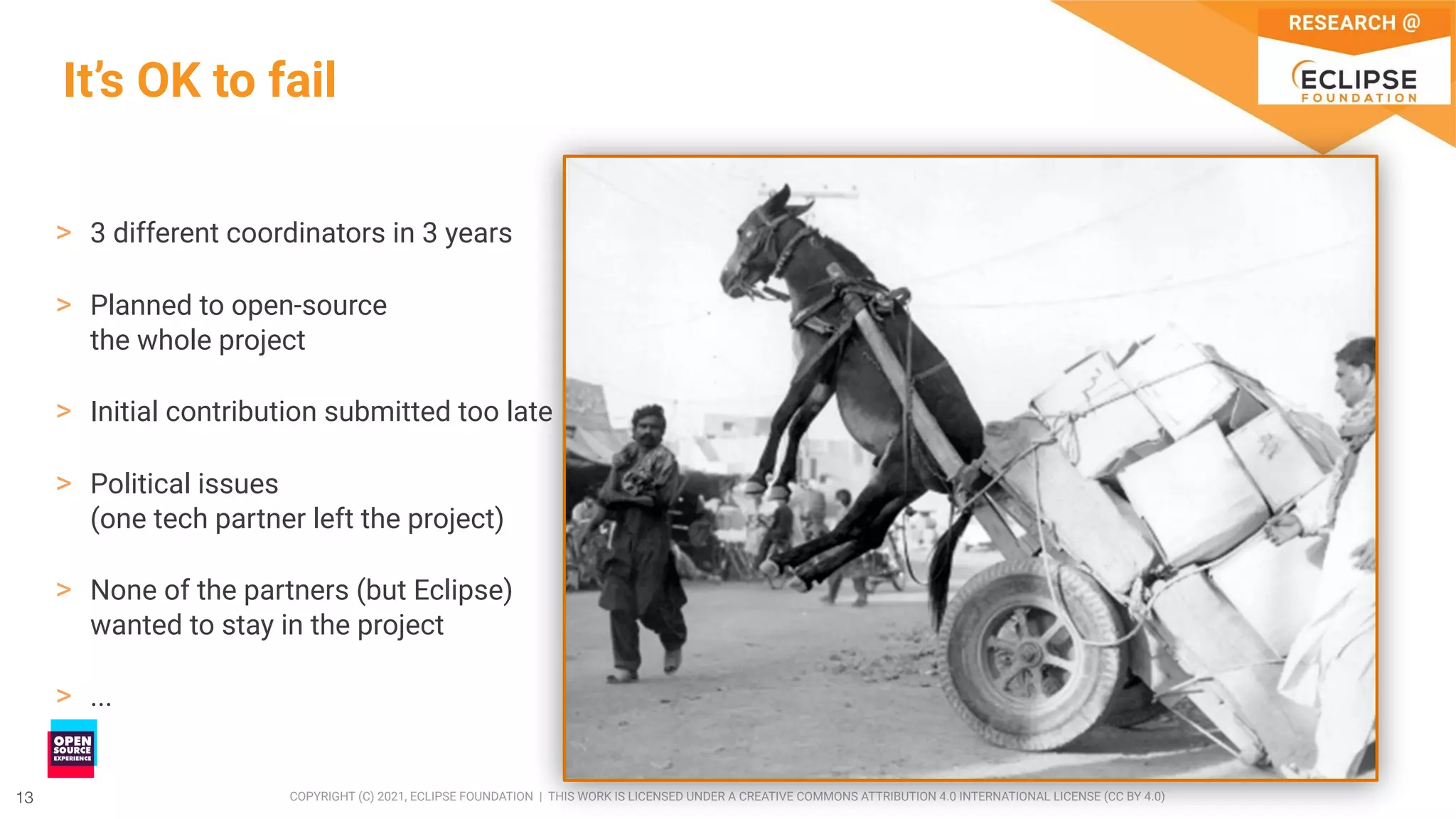 13 COPYRIGHT (C) 2021, ECLIPSE FOUNDATION | THIS WORK IS LICENSED UNDER A CREATIVE COMMONS ATTRIBUTION 4.0 INTERNATIONAL LICENSE (CC BY 4.0)
13
It’s OK to fail
> 3 different coordinators in 3 years
> Planned to open-source
the whole project
> Initial contribution submitted too late
> Political issues
(one tech partner left the project)
> None of the partners (but Eclipse)
wanted to stay in the project
> ...
 