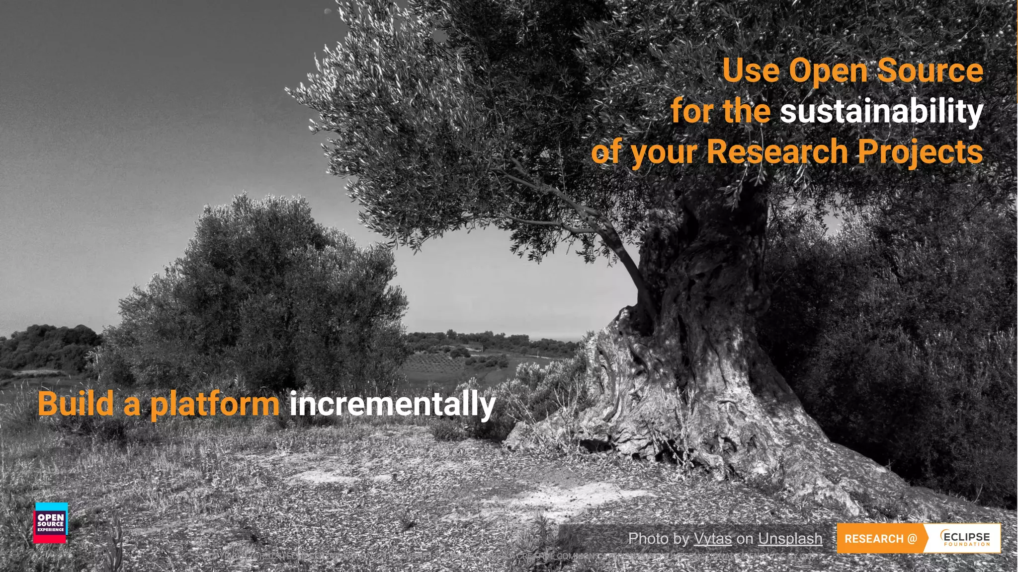 15 COPYRIGHT (C) 2021, ECLIPSE FOUNDATION | THIS WORK IS LICENSED UNDER A CREATIVE COMMONS ATTRIBUTION 4.0 INTERNATIONAL LICENSE (CC BY 4.0)
15
Use Open Source
for the sustainability
of your Research Projects
Photo by Vytas on Unsplash
COPYRIGHT (C) 2021, ECLIPSE FOUNDATION | THIS WORK IS LICENSED UNDER A CREATIVE COMMONS ATTRIBUTION 4.0 INTERNATIONAL LICENSE (CC BY 4.0)
Build a platform incrementally
 