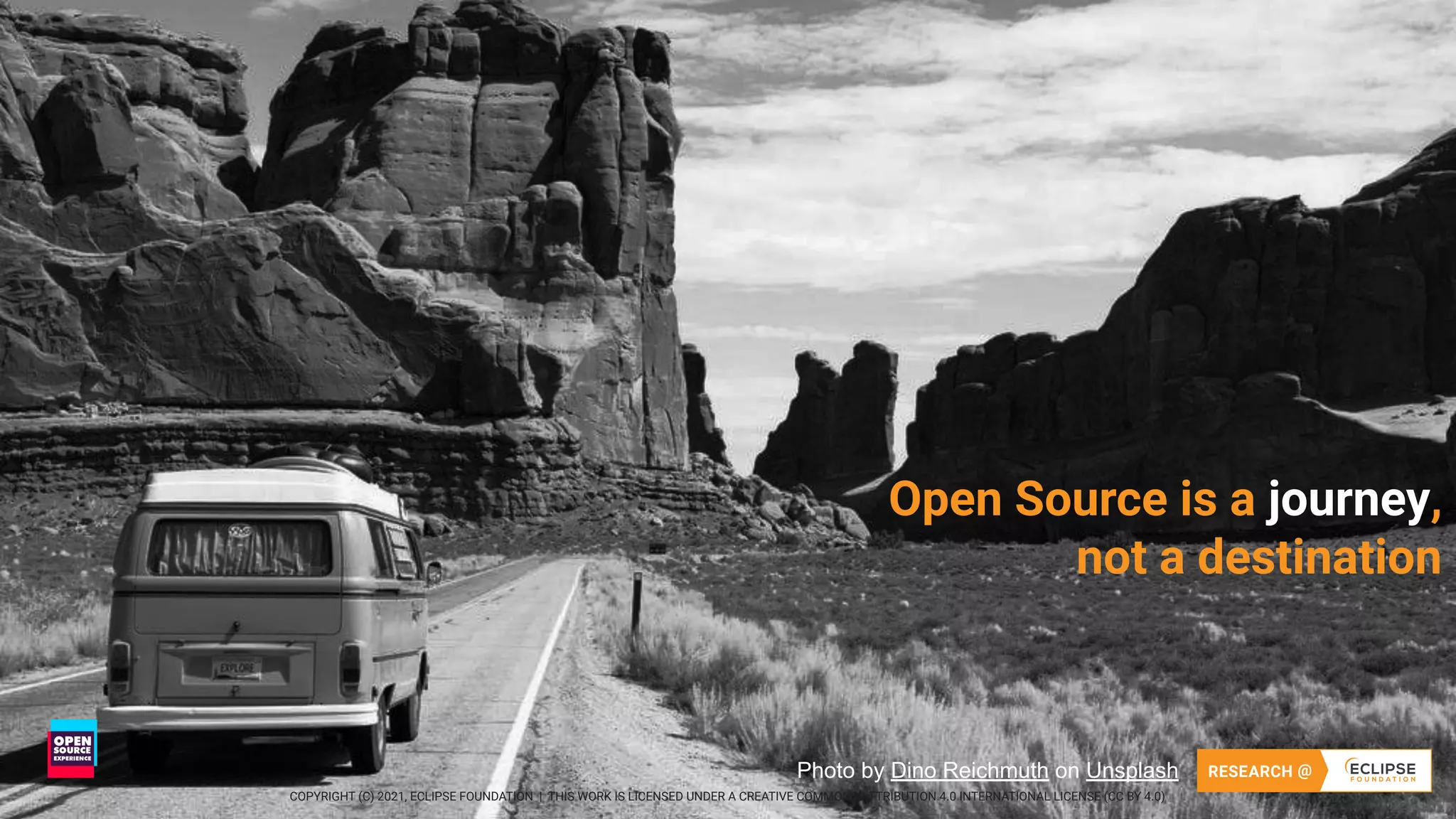 16 COPYRIGHT (C) 2021, ECLIPSE FOUNDATION | THIS WORK IS LICENSED UNDER A CREATIVE COMMONS ATTRIBUTION 4.0 INTERNATIONAL LICENSE (CC BY 4.0)
16
Open Source is a journey,
not a destination
Photo by Dino Reichmuth on Unsplash
COPYRIGHT (C) 2021, ECLIPSE FOUNDATION | THIS WORK IS LICENSED UNDER A CREATIVE COMMONS ATTRIBUTION 4.0 INTERNATIONAL LICENSE (CC BY 4.0)
 