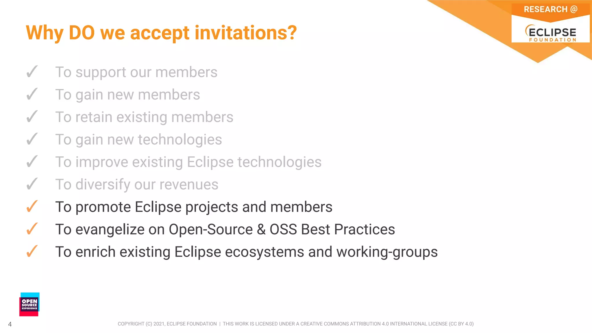 4 COPYRIGHT (C) 2021, ECLIPSE FOUNDATION | THIS WORK IS LICENSED UNDER A CREATIVE COMMONS ATTRIBUTION 4.0 INTERNATIONAL LICENSE (CC BY 4.0)
4
Why DO we accept invitations?
✓ To support our members
✓ To gain new members
✓ To retain existing members
✓ To gain new technologies
✓ To improve existing Eclipse technologies
✓ To diversify our revenues
✓ To promote Eclipse projects and members
✓ To evangelize on Open-Source & OSS Best Practices
✓ To enrich existing Eclipse ecosystems and working-groups
 