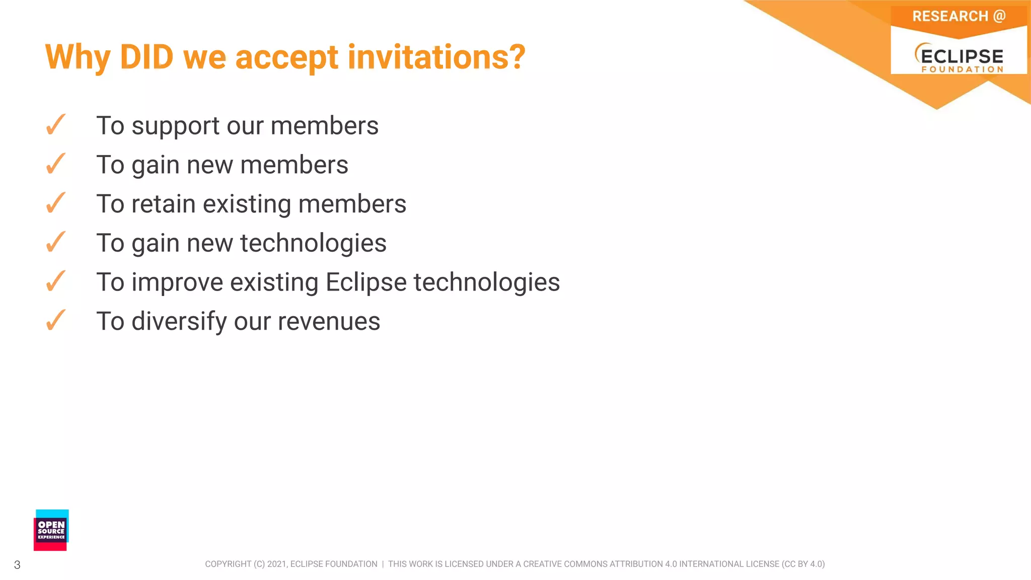 3 COPYRIGHT (C) 2021, ECLIPSE FOUNDATION | THIS WORK IS LICENSED UNDER A CREATIVE COMMONS ATTRIBUTION 4.0 INTERNATIONAL LICENSE (CC BY 4.0)
3
Why DID we accept invitations?
✓ To support our members
✓ To gain new members
✓ To retain existing members
✓ To gain new technologies
✓ To improve existing Eclipse technologies
✓ To diversify our revenues
 