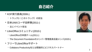 3
自己紹介
●
KOF実行委員(2006-)
– トラック3（このトラック）の担当
●
日本UNIXユーザ会幹事(2011-)
– 主にイベント担当
●
LibreOfficeコミュニティ(2010-)
– LibreOffice日本語チーム...