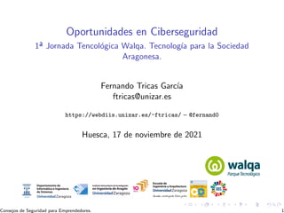 Oportunidades en Ciberseguridad
1ª Jornada Tencológica Walqa. Tecnologı́a para la Sociedad
Aragonesa.
Fernando Tricas Garcı́a
ftricas@unizar.es
https://webdiis.unizar.es/~ftricas/ – @fernand0
Huesca, 17 de noviembre de 2021
Consejos de Seguridad para Emprendedores. 1
 