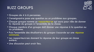 BUZZ GROUPS
• Groupes de 4 à 6 personnes.
• L’enseignant·e pose une question ou un problème aux groupes.
• Chaque groupe nomme un rapporteur·se qui aura pour rôle de donner
la réponse du groupe à l’ensemble de la classe.
• Chaque membre d’un groupe doit donner une réponse à la question ou
au problème.
• Puis l’ensemble des étudiant·e·s du groupe s’accorde sur une réponse
commune.
• Les rapporteurs·ses donnent la réponse de leur groupe en classe
entière.
• Une discussion peut avoir lieu.
 