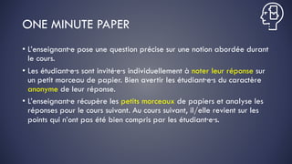 ONE MINUTE PAPER
• L’enseignant·e pose une question précise sur une notion abordée durant
le cours.
• Les étudiant·e·s sont invité·e·s individuellement à noter leur réponse sur
un petit morceau de papier. Bien avertir les étudiant·e·s du caractère
anonyme de leur réponse.
• L’enseignant·e récupère les petits morceaux de papiers et analyse les
réponses pour le cours suivant. Au cours suivant, il/elle revient sur les
points qui n’ont pas été bien compris par les étudiant·e·s.
 