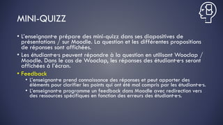 MINI-QUIZZ
• L’enseignant·e prépare des mini-quizz dans ses diapositives de
présentations / sur Moodle. La question et les différentes propositions
de réponses sont affichées.
• Les étudiant·e·s peuvent répondre à la question en utilisant Wooclap /
Moodle. Dans le cas de Wooclap, les réponses des étudiant·e·s seront
affichées à l’écran.
• Feedback
• L’enseignant·e prend connaissance des réponses et peut apporter des
éléments pour clarifier les points qui ont été mal compris par les étudiant·e·s.
• L’enseignant·e programme un feedback dans Moodle avec redirection vers
des ressources spécifiques en fonction des erreurs des étudiant·e·s.
 