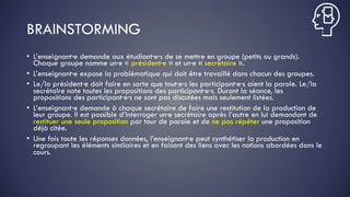 BRAINSTORMING
• L’enseignant·e demande aux étudiant·e·s de se mettre en groupe (petits ou grands).
Chaque groupe nomme un·e « président·e » et un·e « secrétaire ».
• L’enseignant·e expose la problématique qui doit être travaillé dans chacun des groupes.
• Le/la président·e doit faire en sorte que tout·e·s les participant·e·s aient la parole. Le/la
secrétaire note toutes les propositions des participant·e·s. Durant la séance, les
propositions des participant·e·s ne sont pas discutées mais seulement listées.
• L’enseignant·e demande à chaque secrétaire de faire une restitution de la production de
leur groupe. Il est possible d’interroger un·e secrétaire après l’autre en lui demandant de
restituer une seule proposition par tour de parole et de ne pas répéter une proposition
déjà citée.
• Une fois toute les réponses données, l’enseignant·e peut synthétiser la production en
regroupant les éléments similaires et en faisant des liens avec les notions abordées dans le
cours.
 