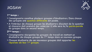 JIGSAW
1er temps :
• L’enseignant·e constitue plusieurs groupes d’étudiant·e·s. Dans chacun
des groupes une question différente est posée.
• A l’intérieur de chaque groupe les étudiant·e·s discutent de la question
et chacun·e doit prendre des notes car il/elle sera le/la porte-parole
du groupe dans un second temps.
2ème temps :
• L’enseignant·e réorganise les groupes de travail en mettant un
étudiant·e de chaque groupe du 1er temps dans un nouveau groupe.
• Chaque étudiant·e de ces nouveaux groupes doit apporter les
réponses de leur 1er groupe.
 