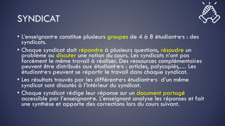 SYNDICAT
• L’enseignant·e constitue plusieurs groupes de 4 à 8 étudiant·e·s : des
syndicats.
• Chaque syndicat doit répondre à plusieurs questions, résoudre un
problème ou discuter une notion du cours. Les syndicats n’ont pas
forcément le même travail à réaliser. Des ressources complémentaires
peuvent être distribués aux étudiant·e·s : articles, polycopiés,… Les
étudiant·e·s peuvent se répartir le travail dans chaque syndicat.
• Les résultats trouvés par les différent·e·s étudiant·e·s d’un même
syndicat sont discutés à l’intérieur du syndicat.
• Chaque syndicat rédige leur réponse sur un document partagé
accessible par l’enseignant·e. L’enseignant analyse les réponses et fait
une synthèse et apporte des corrections lors du cours suivant.
 