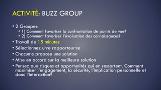 ACTIVITÉ: BUZZ GROUP
• 2 Groupes:
• 1) Comment favoriser la confrontation de points de vue?
• 2) Comment favoriser l’évaluation des connaissances?
• Travail de 15 minutes
• Sélectionnez un·e rapporteur·se
• Chacun·e propose une solution
• Mise en accord sur la meilleure solution
• Pensez aux risques et opportunités qui en ressortent. Comment
maximiser l’engagement, la sécurité, l’implication personnelle et
donc l’interaction?
 