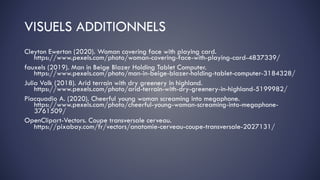 VISUELS ADDITIONNELS
Cleyton Ewerton (2020). Woman covering face with playing card.
https://www.pexels.com/photo/woman-covering-face-with-playing-card-4837339/
fauxels (2019). Man in Beige Blazer Holding Tablet Computer.
https://www.pexels.com/photo/man-in-beige-blazer-holding-tablet-computer-3184328/
Julia Volk (2018). Arid terrain with dry greenery in highland.
https://www.pexels.com/photo/arid-terrain-with-dry-greenery-in-highland-5199982/
Piacquadio A. (2020). Cheerful young woman screaming into megaphone.
https://www.pexels.com/photo/cheerful-young-woman-screaming-into-megaphone-
3761509/
OpenClipart-Vectors. Coupe transversale cerveau.
https://pixabay.com/fr/vectors/anatomie-cerveau-coupe-transversale-2027131/
 