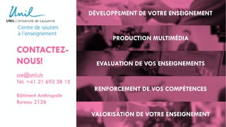 CONTACTEZ-
NOUS!
cse@unil.ch
Tél. +41 21 692 38 15
Bâtiment Anthropole
Bureau 2126
DÉVELOPPEMENT DE VOTRE ENSEIGNEMENT
PRODUCTION MULTIMÉDIA
EVALUATION DE VOS ENSEIGNEMENTS
RENFORCEMENT DE VOS COMPÉTENCES
VALORISATION DE VOTRE ENSEIGNEMENT
 