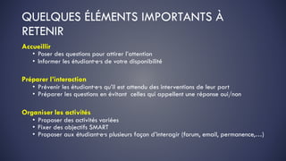 QUELQUES ÉLÉMENTS IMPORTANTS À
RETENIR
Accueillir
• Poser des questions pour attirer l’attention
• Informer les étudiant·e·s de votre disponibilité
Préparer l’interaction
• Prévenir les étudiant·e·s qu’il est attendu des interventions de leur part
• Préparer les questions en évitant celles qui appellent une réponse oui/non
Organiser les activités
• Proposer des activités variées
• Fixer des objectifs SMART
• Proposer aux étudiant·e·s plusieurs façon d’interagir (forum, email, permanence,…)
 