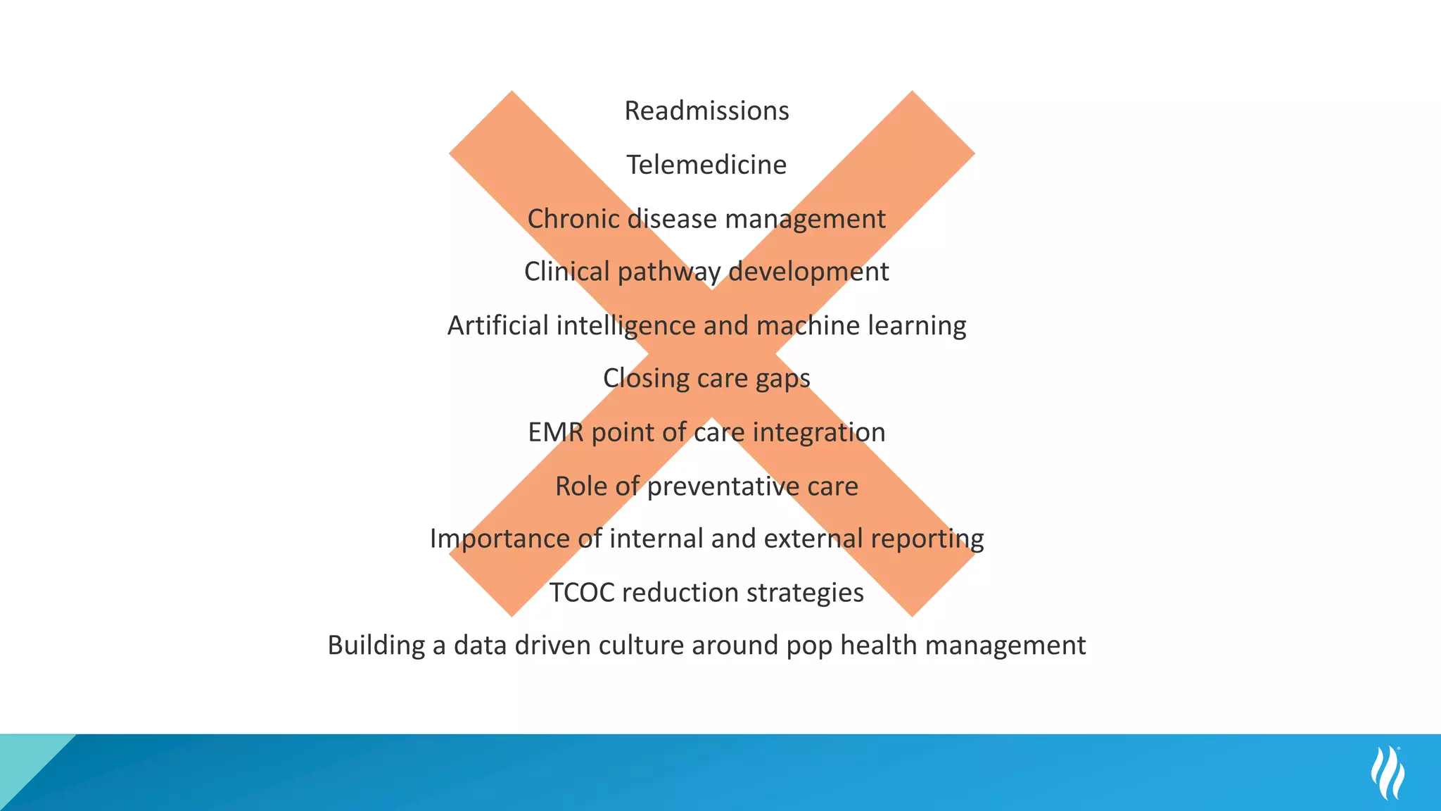 Readmissions
Telemedicine
Chronic disease management
Clinical pathway development
Artificial intelligence and machine learning
Closing care gaps
EMR point of care integration
Role of preventative care
Importance of internal and external reporting
TCOC reduction strategies
Building a data driven culture around pop health management
 