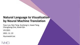Natural Language to Visualization
by Neural Machine Translation
Yuyu Luo, Nan Tang, Guoliang Li, Jiawei Tang,
Chengliang Chai, Xuedi Qin
VIS 2021
2021. 11. 23
Hyunwook Lee
 