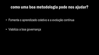 como uma boa metodologia pode nos ajudar?
• Fomenta o aprendizado coletivo e a evolução contínua
• Viabiliza a boa governança
 