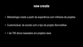 now create
• Metodologia criada a partir da experiência com milhares de projetos
• Customizável, de acordo com o tipo de projeto ServiceNow
• + de 700 ativos baseados em projetos reais
 