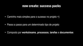 now create: success packs
• Caminho mais simples para o sucesso no projeto =)
• Passo a passo para um determinado tipo de projeto
• Composto por workstreams, processos, tarefas e documentos
 