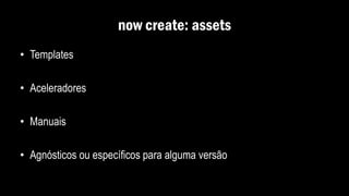 now create: assets
• Templates
• Aceleradores
• Manuais
• Agnósticos ou específicos para alguma versão
 