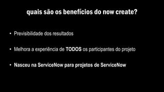 quais são os benefícios do now create?
• Previsibilidade dos resultados
• Melhora a experiência de TODOS os participantes do projeto
• Nasceu na ServiceNow para projetos de ServiceNow
 