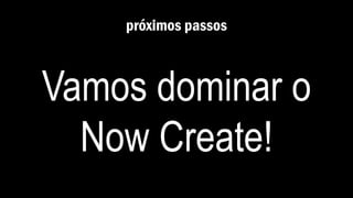 próximos passos
Vamos dominar o
Now Create!
 