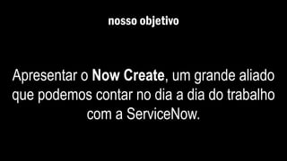 nosso objetivo
Apresentar o Now Create, um grande aliado
que podemos contar no dia a dia do trabalho
com a ServiceNow.
 