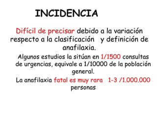 INCIDENCIA
Difícil de precisar debido a la variación
respecto a la clasificación y definición de
anafilaxia.
Algunos estudios la sitúan en 1/1500 consultas
de urgencias, equivale a 1/10000 de la población
general.
La anafilaxia fatal es muy rara 1-3 /1.000.000
personas
 