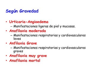 Según Gravedad
• Urticaria-Angioedema
– Manifestaciones ligeras de piel y mucosas.
• Anafilaxia moderada
– Manifestaciones respiratorias y cardiovasculares
leves
• Anfilaxia Grave
– Manifestaciones respiratorias y cardiovasculares
graves
• Anafilaxia muy grave
• Anafilaxia mortal
 