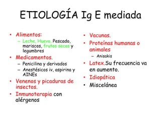 ETIOLOGÍA Ig E mediada
• Alimentos:
– Leche, Huevo, Pescado,
mariscos, frutos secos y
legumbres
• Medicamentos.
– Penicilina y derivados
– Anestésicos iv, aspirina y
AINEs
• Venenos y picaduras de
insectos.
• Inmunoterapia con
alérgenos
• Vacunas.
• Proteínas humanas o
animales
– Anisakis
• Latex.Su frecuencia va
en aumento.
• Idiopática
• Miscelánea
 