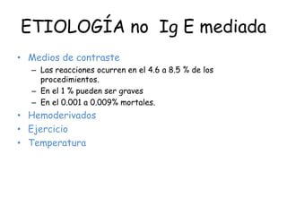 ETIOLOGÍA no Ig E mediada
• Medios de contraste
– Las reacciones ocurren en el 4.6 a 8.5 % de los
procedimientos.
– En el 1 % pueden ser graves
– En el 0.001 a 0.009% mortales.
• Hemoderivados
• Ejercicio
• Temperatura
 