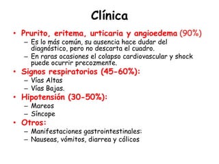 Clínica
• Prurito, eritema, urticaria y angioedema (90%)
– Es lo más común, su ausencia hace dudar del
diagnóstico, pero no descarta el cuadro.
– En raras ocasiones el colapso cardiovascular y shock
puede ocurrir precozmente.
• Signos respiratorios (45-60%):
– Vías Altas
– Vías Bajas.
• Hipotensión (30-50%):
– Mareos
– Síncope
• Otros:
– Manifestaciones gastrointestinales:
– Nauseas, vómitos, diarrea y cólicos
 